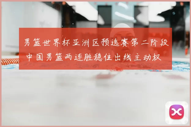 男篮世界杯亚洲区预选赛第二阶段 中国男篮两连胜稳住出线主动权