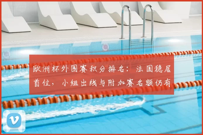 欧洲杯外围赛积分排名：法国稳居首位，小组出线与附加赛名额仍有悬念