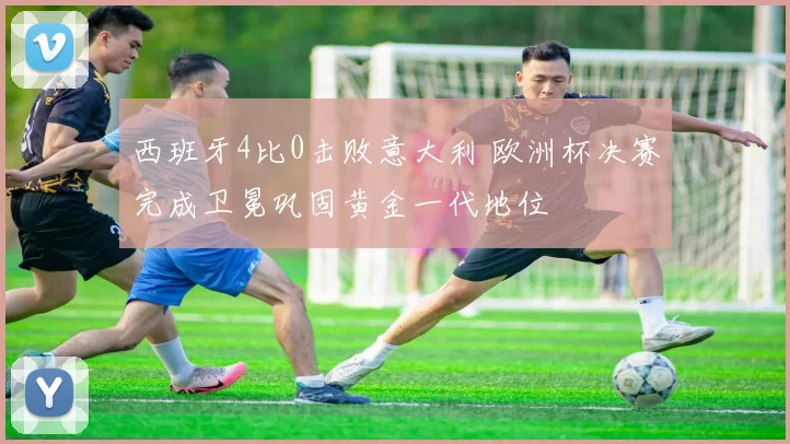 西班牙4比0击败意大利 欧洲杯决赛完成卫冕巩固黄金一代地位