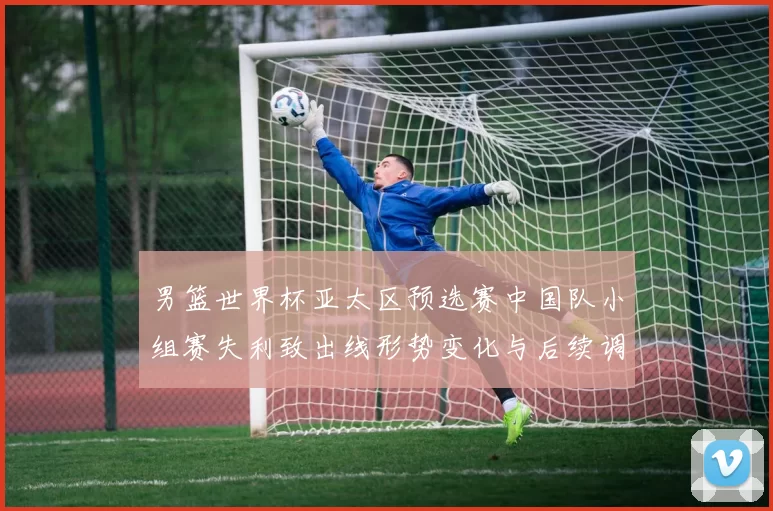 男篮世界杯亚太区预选赛中国队小组赛失利致出线形势变化与后续调整看点