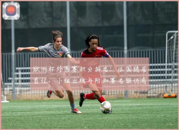 欧洲杯外围赛积分排名：法国稳居首位，小组出线与附加赛名额仍有悬念
