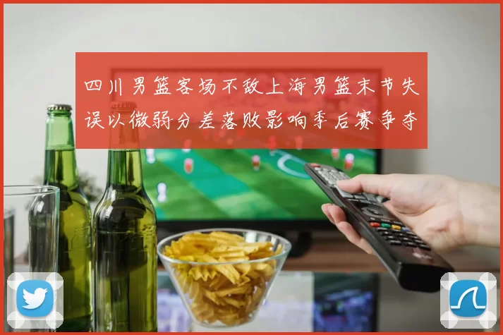 四川男篮客场不敌上海男篮末节失误以微弱分差落败影响季后赛争夺