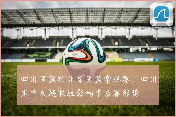 四川男篮对北京男篮常规赛：四川末节反超取胜影响季后赛形势