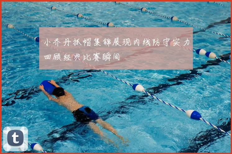 小乔丹抓帽集锦展现内线防守实力回顾经典比赛瞬间