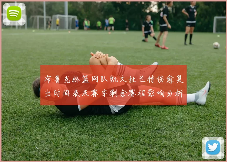 布鲁克林篮网队凯文杜兰特伤愈复出时间表及赛季剩余赛程影响分析